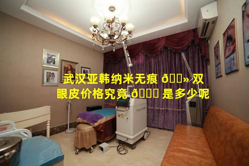 武汉亚韩纳米无痕 🌻 双眼皮价格究竟 🍀 是多少呢